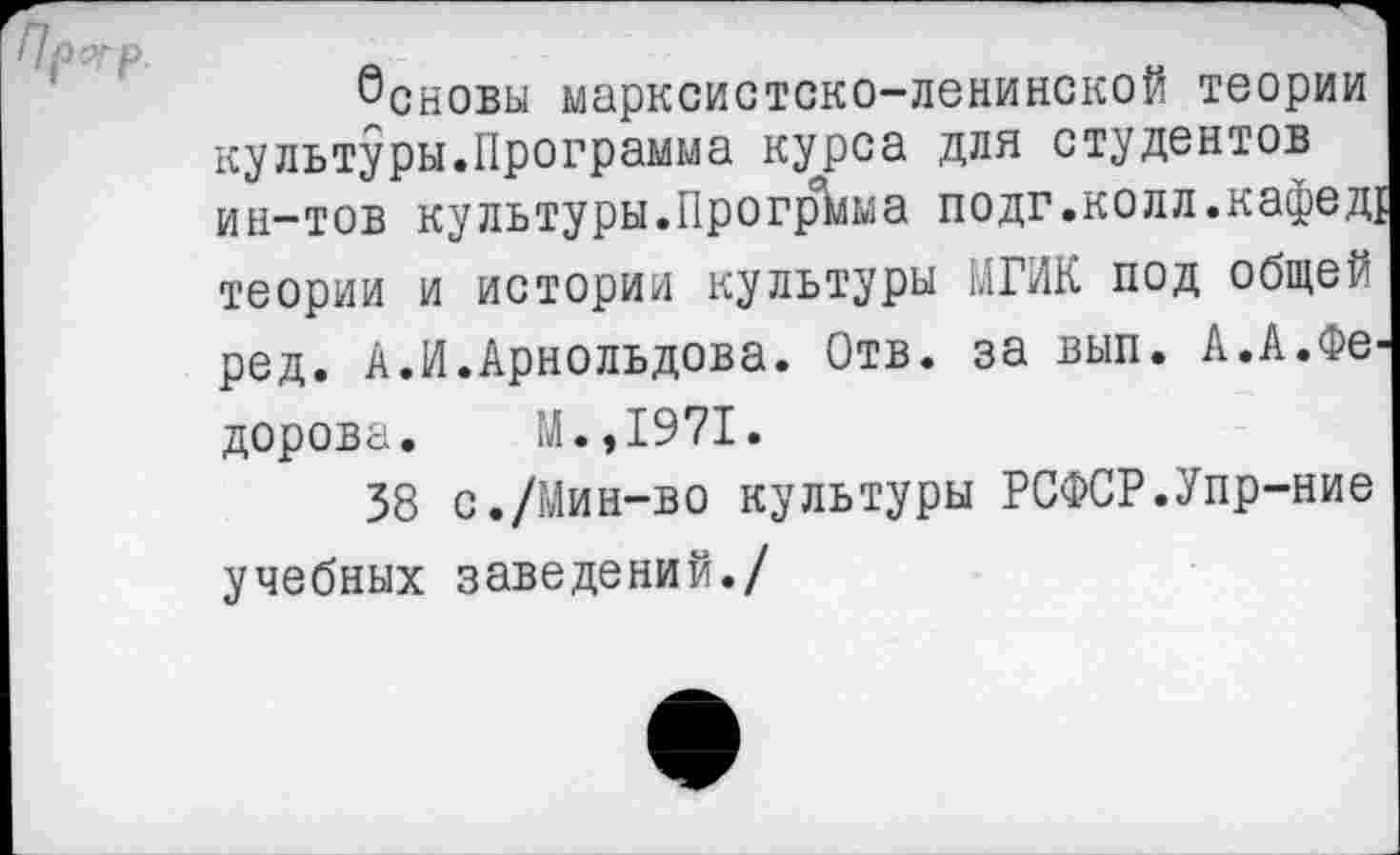 ﻿Основы марксистско-ленинской теории культуры.Программа курса для студентов ин-тов культуры.Прогрейа подг.колл.кафед! теории и истории культуры 1.1ГИК под общей ред. А.И.Арнольдова. Отв. за вып. А.А.Федорова. М.,1971.
38 с./Мин-во культуры РСФСР.Упр-ние учебных заведений./